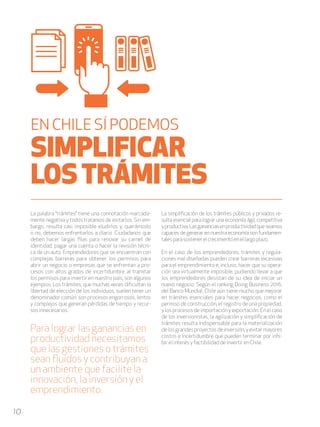 10
La palabra “trámites” tiene una connotación marcada-
mente negativa y todos tratamos de evitarlos. Sin em-
bargo, resulta casi imposible eludirlos y, querámoslo
o no, debemos enfrentarlos a diario. Ciudadanos que
deben hacer largas filas para renovar su carnet de
identidad, pagar una cuenta o hacer la revisión técni-
ca de un auto. Emprendedores que se encuentran con
complejas barreras para obtener los permisos para
abrir un negocio o empresas que se enfrentan a pro-
cesos con altos grados de incertidumbre al tramitar
los permisos para invertir en nuestro país, son algunos
ejemplos. Los trámites, que muchas veces dificultan la
libertad de elección de los individuos, suelen tener un
denominador común: son procesos engorrosos, lentos
y complejos que generan pérdidas de tiempo y recur-
sos innecesarios.
La simplificación de los trámites públicos y privados re-
sulta esencial para lograr una economía ágil, competitiva
yproductiva.Lasgananciasenproductividadqueseamos
capaces de generar en nuestra economía son fundamen-
talesparasostenerelcrecimientoenellargoplazo.
En el caso de los emprendedores, trámites y regula-
ciones mal diseñadas pueden crear barreras excesivas
para el emprendimiento e, incluso, hacer que su opera-
ción sea virtualmente imposible, pudiendo llevar a que
los emprendedores desistan de su idea de iniciar un
nuevo negocio. Según el ranking Doing Business 2016,
del Banco Mundial, Chile aún tiene mucho que mejorar
en trámites esenciales para hacer negocios, como el
permiso de construcción, el registro de una propiedad,
y los procesos de importación y exportación. En el caso
de los inversionistas, la agilización y simplificación de
trámites resulta indispensable para la materialización
delosgrandesproyectosdeinversión,yevitarmayores
costos e incertidumbre que pueden terminar por inhi-
bir el interés y factibilidad de invertir en Chile.
EN CHILE SÍ PODEMOS
SIMPLIFICAR
LOSTRÁMITES
Para lograr las ganancias en
productividad necesitamos
que las gestiones o trámites
sean fluidos y contribuyan a
un ambiente que facilite la
innovación, la inversión y el
emprendimiento.
 