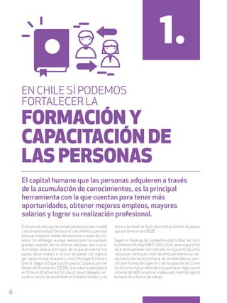 6
El desarrollo del capital humano eleva la productividad
y la competitividad, favorece el crecimiento y permite
alcanzar mayores niveles de bienestar a todos los chi-
lenos. Sin embargo, aunque nuestro país ha realizado
grandes avances en las últimas décadas, aún la pro-
ductividad laboral está lejos de la que presentan los
países desarrollados e incluso de países con ingreso
per cápita similar al nuestro, como Portugal, Estonia o
Grecia. Según la Organización para la Cooperación y el
Desarrollo Económico (OCDE), la productividad laboral
en Chile en 2014 fue de US$ 24 por hora trabajada, cer-
ca de un tercio de la exhibida en Estados Unidos, y en
torno a la mitad de Australia o del promedio de países
que pertenecen a la OCDE.
Según el Ranking de Competitividad Global del Foro
Económico Mundial (WEF) 2015-2016, pese a que Chile
está relativamente bien ubicado en el puesto 35 entre
140 países, destacan como desafíos pendientes la cali-
dad de la educación primaria, de la matemática y cien-
tífica en formación superior y de la capacitación. Entre
los factores más problemáticos para hacer negocios, el
informe del WEF resalta el inadecuado nivel de capital
humano de la fuerza de trabajo.
1.
EN CHILE SÍ PODEMOS
FORTALECER LA
FORMACIÓN Y
CAPACITACIÓN DE
LAS PERSONAS
El capital humano que las personas adquieren a través
de la acumulación de conocimientos, es la principal
herramienta con la que cuentan para tener más
oportunidades, obtener mejores empleos, mayores
salarios y lograr su realización profesional.
 