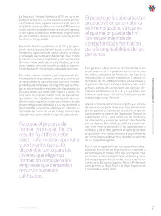 7EN CHILE SÍ PODEMOS
INICIATIVASPARAMEJORARJUNTOSLAPRODUCTIVIDADDECHILE
La Educación Técnico-Profesional (ETP) es parte im-
portante de nuestro sistema educativo, tanto en edu-
cación media como superior, representando cerca de
un 50% de la matrícula total nacional. La ETP tiene una
mayor concentración de jóvenes de menores ingresos,
lo que explica su relevancia en términos de generación
de oportunidades, razón por la cual la Comisión decidió
focalizar su trabajo en ella.
Hay cuatro desafíos pendientes en la ETP y la capaci-
tación laboral, que ampliarían el impacto positivo de la
formación y capacitación de capital humano: fortalecer
el vínculo de las instituciones formativas con el mundo
productivo; una mayor flexibilidad y articulación entre
distintos niveles de formación para el trabajo; priorizar
estasmateriasdentrodelaspolíticaspúblicas;yaumen-
tarlainformaciónrelevanteparalatomadedecisiones.
Por tanto, creemos relevante que el empresariado asu-
ma un nuevo rol en establecer, coordinar y sistematizar
las necesidades de capital humano que tiene el sector
productivo,demaneraquelosprogramasqueseentre-
ganenloscentrosdeformaciónesténrelacionadoscon
las capacidades que el mercado requiere y valora. Por
otra parte, se propone diseñar “rutas de aprendizaje”
que detallen las competencias claves que los técnicos
denivelmedioysuperiordecadasectornecesitanpara
los distintos puestos de trabajo y, a su vez, aumentar la
flexibilidad tal que permita la articulación entre distin-
tos niveles de formación para el trabajo de modo que
se pueda reconocer y validar los aprendizajes previos.
Para que el proceso de
formación y capacitación
resulte fructífero, debe
existir información oportuna
y pertinente, que esté
disponible tanto para los
jóvenes que eligen su
formación como para las
empresas que demandan
recursos humanos
calificados.
El papel que le cabe al sector
productivo en esta materia
es irremplazable, ya que es
el que mejor puede definir
los requerimientos de
competencias y formación
para la empleabilidad de las
personas.
Para generar un flujo continuo de información de los
requerimientos de competencias como insumo para
las mallas curriculares de formación, con foco en la
empleabilidad, se propone sistematizar y publicar in-
formación de los establecimientos educacionales y
organismos de capacitación que se relacionan con los
gremios, además de la creación de una Comisión per-
manente conformada por la CPC y sus gremios aso-
ciados, en conjunto con las instituciones que imparten
educación técnico-profesional.
Además, es fundamental crear un registro y un sistema
de evaluación por parte de las empresas, administrado
por los gremios de cada sector productivo, al que vo-
luntariamente se sometan los Organismos Técnicos de
Capacitación (OTEC), para contar con un mecanismo
de información y evaluación realizado directamente
por los usuarios. Por un lado, posibilitará a las empre-
sas tomar mejores decisiones en las capacitaciones a
contratar, y por el otro, permitirá al sector productivo
proporcionar información relevante a los proveedores
de formación para el desarrollo y el perfeccionamiento
de sus programas vigentes.
Por último, se sugiere difundir los casos exitosos de ar-
ticulación entre el sector empresarial y el mundo de la
formación para el trabajo. Para ello, se propone crear
unsistemadereconocimientodelasempresasytraba-
jadores que apoyan a los liceos técnicos y a las institu-
ciones de la Educación Superior Técnico-Profesional,
como premios al Mejor Tutor, a la Mejor Empresa con
Educación Dual, entre otros.
 