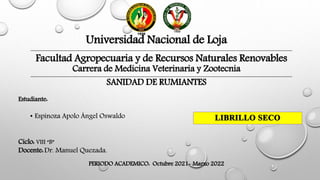 Universidad Nacional de Loja
Facultad Agropecuaria y de Recursos Naturales Renovables
Carrera de Medicina Veterinaria y Zootecnia
SANIDAD DE RUMIANTES
Estudiante:
• Espinoza Apolo Ángel Oswaldo
Ciclo: VIII “B”
Docente:Dr. Manuel Quezada.
PERIODO ACADEMICO: Octubre 2021- Marzo 2022
 