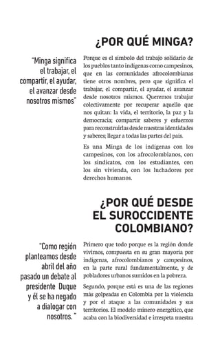 ¿POR QUÉ MINGA?
Porque es el símbolo del trabajo solidario de
lospueblostantoindígenascomocampesinos,
que en las comunidades afrocolombianas
tiene otros nombres, pero que significa el
trabajar, el compartir, el ayudar, el avanzar
desde nosotros mismos. Queremos trabajar
colectivamente por recuperar aquello que
nos quitan: la vida, el territorio, la paz y la
democracia; compartir saberes y esfuerzos
parareconstruirlasdesdenuestrasidentidades
y saberes; llegar a todas las partes del país.
Es una Minga de los indígenas con los
campesinos, con los afrocolombianos, con
los sindicatos, con los estudiantes, con
los sin vivienda, con los luchadores por
derechos humanos.
¿POR QUÉ DESDE
EL SUROCCIDENTE
COLOMBIANO?
Primero que todo porque es la región donde
vivimos, compuesta en su gran mayoría por
indígenas, afrocolombianos y campesinos,
en la parte rural fundamentalmente, y de
pobladores urbanos sumidos en la pobreza.
Segundo, porque está es una de las regiones
más golpeadas en Colombia por la violencia
y por el ataque a las comunidades y sus
territorios. El modelo minero energético, que
acaba con la biodiversidad e irrespeta nuestra
“Mingasignifica
eltrabajar,el
compartir,elayudar,
elavanzardesde
nosotrosmismos”
“Comoregión
planteamosdesde
abrildelaño
pasadoundebateal
presidente Duque
y élsehanegado
adialogarcon
nosotros.”
 