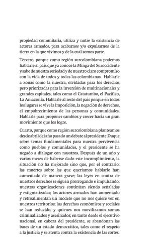 propiedad comunitaria, utiliza y nutre la existencia de
actores armados, para acabarnos y/o expulsarnos de la
tierra en la que vivimos y de la cual somos parte.
Tercero, porque como región surcolombiana podemos
hablarle al país que ya conoce la Minga del Suroccidente
ysabedenuestraseriedadydenuestroclarocompromiso
con la vida de todos y todas las colombianas. Hablarle
a zonas como la nuestra, olvidadas para los derechos
pero priorizadas para la inversión de multinacionales y
grandes capitales, tales como el Catatumbo, el Pacifico,
La Amazonia. Hablarle al resto del país porque en todos
loslugaressevivelaimposición,lanegacióndederechos,
el empobrecimiento de las personas y comunidades.
Hablarle para proponer cambios y crecer hacia un gran
movimiento que los logre.
Cuarto, porque como región surcolombiana planteamos
desdeabrildelañopasadoundebatealpresidente Duque
sobre temas fundamentales para nuestra pervivencia
como pueblos y comunidades, y el presidente se ha
negado a dialogar con nosotros. Después de un año y
varios meses de haberse dado este incumplimiento, la
situación no ha mejorado sino que, por el contrario:
las muertes sobre las que queríamos hablarle han
aumentado de manera grave; las leyes en contra de
nuestros derechos se siguen prorrogando e impulsando;
nuestras organizaciones continúan siendo señaladas
y estigmatizadas; los actores armados han aumentado
y retroalimentan un modelo que no nos quiere ver en
nuestros territorios; los derechos económicos y sociales
se han reducido, y quienes nos movilizamos somos
criminalizados y asesinados; en tanto desde el ejecutivo
nacional, en cabeza del presidente, se abandonan las
bases de un estado democrático, tales como el respeto
a la justicia y se atenta contra la existencia de las cortes.
 