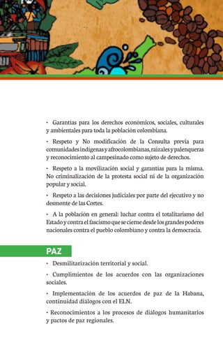 •	 Garantías para los derechos económicos, sociales, culturales
y ambientales para toda la población colombiana.
•	 Respeto y No modificación de la Consulta previa para
comunidadesindígenasyafrocolombianas,raizalesypalenqueras
y reconocimiento al campesinado como sujeto de derechos.
•	 Respeto a la movilización social y garantías para la misma.
No criminalización de la protesta social ni de la organización
popular y social.
•	 Respeto a las decisiones judiciales por parte del ejecutivo y no
desmonte de las Cortes.
•	 A la población en general: luchar contra el totalitarismo del
Estadoycontraelfascismoqueseciernedesdelosgrandespoderes
nacionales contra el pueblo colombiano y contra la democracia.
PAZ
•	 Desmilitarización territorial y social.
•	 Cumplimientos de los acuerdos con las organizaciones
sociales.
•	 Implementación de los acuerdos de paz de la Habana,
continuidad diálogos con el ELN.
• Reconocimientos a los procesos de diálogos humanitarios
y pactos de paz regionales.
 