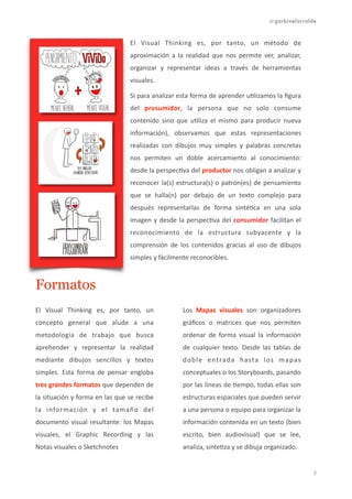 @garbinelarralde
El	
   Visual	
   Thinking	
   es,	
   por	
   tanto,	
   un	
   método	
   de	
  
aproximación	
   a	
   la	
   realidad	
   que	
   nos	
   permite	
   ver,	
   analizar,	
  
organizar	
   y	
   representar	
   ideas	
   a	
   través	
   de	
   herramientas	
  
visuales.	
  	
  
Si	
  para	
  analizar	
  esta	
  forma	
  de	
  aprender	
  u1lizamos	
  la	
  ﬁgura	
  
del	
   prosumidor,	
   la	
   persona	
   que	
   no	
   solo	
   consume	
  
contenido	
   sino	
   que	
   u1liza	
   el	
   mismo	
   para	
   producir	
   nueva	
  
información),	
   observamos	
   que	
   estas	
   representaciones	
  
realizadas	
   con	
   dibujos	
   muy	
   simples	
   y	
   palabras	
   concretas	
  
nos	
   permiten	
   un	
   doble	
   acercamiento	
   al	
   conocimiento:	
  	
  
desde	
  la	
  perspec1va	
  del	
  productor	
  nos	
  obligan	
  a	
  analizar	
  y	
  
reconocer	
  la(s)	
  estructura(s)	
  o	
  patrón(es)	
  de	
  pensamiento	
  
que	
   se	
   halla(n)	
   por	
   debajo	
   de	
   un	
   texto	
   complejo	
   para	
  
después	
   representarlas	
   de	
   forma	
   sinté1ca	
   en	
   una	
   sola	
  
imagen	
  y	
  desde	
  la	
  perspec1va	
  del	
  consumidor	
  facilitan	
  el	
  
reconocimiento	
   de	
   la	
   estructura	
   subyacente	
   y	
   la	
  
comprensión	
   de	
   los	
   contenidos	
   gracias	
   al	
   uso	
   de	
   dibujos	
  
simples	
  y	
  fácilmente	
  reconocibles.	
  
Formatos
El	
   Visual	
   Thinking	
   es,	
   por	
   tanto,	
   un	
  
concepto	
   general	
   que	
   alude	
   a	
   una	
  
metodología	
   de	
   trabajo	
   que	
   busca	
  
aprehender	
   y	
   representar	
   la	
   realidad	
  
mediante	
   dibujos	
   sencillos	
   y	
   textos	
  
simples.	
   Esta	
   forma	
   de	
   pensar	
   engloba	
  
tres	
  grandes	
  formatos	
  que	
  dependen	
  de	
  
la	
  situación	
  y	
  forma	
  en	
  las	
  que	
  se	
  recibe	
  
la	
   información	
   y	
   el	
   tamaño	
   del	
  
documento	
  visual	
  resultante:	
  los	
  Mapas	
  
visuales,	
   el	
   Graphic	
   Recording	
   y	
   las	
  
Notas	
  visuales	
  o	
  Sketchnotes
Los	
   Mapas	
   visuales	
   son	
   organizadores	
  
gráﬁcos	
   o	
   matrices	
   que	
   nos	
   permiten	
  
ordenar	
   de	
   forma	
   visual	
   la	
   información	
  
de	
   cualquier	
   texto.	
   Desde	
   las	
   tablas	
   de	
  
doble	
   entrada	
   hasta	
   los	
   mapas	
  
conceptuales	
  o	
  los	
  Storyboards,	
  pasando	
  
por	
  las	
  líneas	
  de	
  1empo,	
  todas	
  ellas	
  son	
  
estructuras	
  espaciales	
  que	
  pueden	
  servir	
  
a	
  una	
  persona	
  o	
  equipo	
  para	
  organizar	
  la	
  
información	
  contenida	
  en	
  un	
  texto	
  (bien	
  
escrito,	
   bien	
   audiovisual)	
   que	
   se	
   lee,	
  
analiza,	
  sinte1za	
  y	
  se	
  dibuja	
  organizado.	
  	
  
!3
 