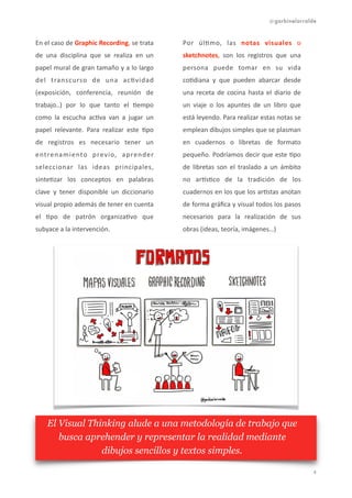 @garbinelarralde
En	
  el	
  caso	
  de	
  Graphic	
  Recording,	
  se	
  trata	
  
de	
   una	
   disciplina	
   que	
   se	
   realiza	
   en	
   un	
  
papel	
  mural	
  de	
  gran	
  tamaño	
  y	
  a	
  lo	
  largo	
  
del	
   transcurso	
   de	
   una	
   ac1vidad	
  
(exposición,	
   conferencia,	
   reunión	
   de	
  
trabajo..)	
   por	
   lo	
   que	
   tanto	
   el	
   1empo	
  
como	
   la	
   escucha	
   ac1va	
   van	
   a	
   jugar	
   un	
  
papel	
   relevante.	
   Para	
   realizar	
   este	
   1po	
  
de	
   registros	
   es	
   necesario	
   tener	
   un	
  
entrenamiento	
   previo,	
   aprender	
  
seleccionar	
   las	
   ideas	
   principales,	
  
sinte1zar	
   los	
   conceptos	
   en	
   palabras	
  
clave	
   y	
   tener	
   disponible	
   un	
   diccionario	
  
visual	
  propio	
  además	
  de	
  tener	
  en	
  cuenta	
  
el	
   1po	
   de	
   patrón	
   organiza1vo	
   que	
  
subyace	
  a	
  la	
  intervención.	
  
Por	
   úl1mo,	
   las	
   notas	
   visuales	
   o	
  
sketchnotes,	
   son	
   los	
   registros	
   que	
   una	
  
persona	
   puede	
   tomar	
   en	
   su	
   vida	
  
co1diana	
   y	
   que	
   pueden	
   abarcar	
   desde	
  
una	
   receta	
   de	
   cocina	
   hasta	
   el	
   diario	
   de	
  
un	
   viaje	
   o	
   los	
   apuntes	
   de	
   un	
   libro	
   que	
  
está	
  leyendo.	
  Para	
  realizar	
  estas	
  notas	
  se	
  
emplean	
  dibujos	
  simples	
  que	
  se	
  plasman	
  
en	
   cuadernos	
   o	
   libretas	
   de	
   formato	
  
pequeño.	
  Podríamos	
  decir	
  que	
  este	
  1po	
  
de	
   libretas	
   son	
   el	
   traslado	
   a	
   un	
   ámbito	
  
no	
   ar]s1co	
   de	
   la	
   tradición	
   de	
   los	
  
cuadernos	
  en	
  los	
  que	
  los	
  ar1stas	
  anotan	
  
de	
  forma	
  gráﬁca	
  y	
  visual	
  todos	
  los	
  pasos	
  
necesarios	
   para	
   la	
   realización	
   de	
   sus	
  
obras	
  (ideas,	
  teoría,	
  imágenes…)	
   
!4
El Visual Thinking alude a una metodología de trabajo que
busca aprehender y representar la realidad mediante
dibujos sencillos y textos simples.
 