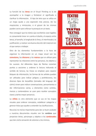 @garbinelarralde
La	
   función	
   de	
   las	
   letras	
   en	
   el	
   Visual	
   Thinking	
   es	
   la	
   de	
  
acompañar	
   a	
   la	
   imagen	
   y	
   fortalecer	
   el	
   signiﬁcado	
   o	
  
clariﬁcar	
  la	
  información.	
   	
  El	
  1po	
  de	
  letra	
  que	
  se	
  u1liza	
  en	
  
un	
   mapa	
   ayuda	
   a	
   una	
   expresión	
   más	
   precisa.	
   Así	
   las	
  
mayúsculas	
   y	
   minúsculas,	
   o	
   el	
   grosor	
   de	
   las	
   mismas	
  
pueden	
  servir	
  para	
  reforzar	
  la	
  jerarquía	
  en	
  un	
  texto.	
  
Para	
  conseguir	
  que	
  los	
  textos	
  que	
  escribimos	
  sean	
  legibles	
  
es	
  conveniente	
  tener	
  en	
  cuenta	
  el	
  diseño,	
  el	
  espacio	
  entre	
  
letras,	
  el	
  tamaño,	
  la	
  longitud	
  de	
  la	
  línea,	
  el	
  interlineado	
  y	
  la	
  
jus1ﬁcación;	
  y	
  realizar	
  una	
  buena	
  elección	
  del	
  material	
  con	
  
el	
  que	
  vamos	
  a	
  trabajar.	
  	
  
Otro	
   de	
   los	
   elementos	
   fundamentales	
   a	
   la	
   hora	
   de	
  
organizar	
   la	
   información	
   en	
   un	
   mapa	
   visual	
   son	
   los	
  
conectores,	
  los	
  divisores	
  y	
  los	
  marcos	
  que	
  se	
  u1lizan	
  para	
  
representar	
  las	
  relaciones	
  entre	
  las	
  personas,	
  los	
  objetos	
  y	
  
los	
   sucesos.	
   Así	
   diferentes	
   1pos	
   de	
   ﬂechas	
   conectan	
  
puntos	
   o	
   secciones	
   y	
   ordenan	
   la	
   lectura	
   indicando	
   el	
  
sen1do	
   de	
   lectura,	
   las	
   líneas	
   se	
   emplean	
   para	
   separar	
  
bloques	
  de	
  información,	
  las	
  formas	
  de	
  las	
  señales	
  pueden	
  
ser	
   u1lizadas	
   para	
   indicar	
   peligros	
   y	
   prohibiciones,	
   los	
  
diversos	
   1pos	
   de	
   bocadillos	
   (tomados	
   del	
   lenguaje	
   del	
  
cómic)	
  sirven	
  para	
  indicar	
  conversaciones,	
  pensamientos	
  o	
  
dar	
   informaciones	
   varias,	
   y	
   elementos	
   como	
   cartelas,	
  
marcos	
   y	
   contenedores	
   se	
   usan	
   para	
   resaltar	
   conceptos	
  
claves	
  y	
  darles	
  mayor	
  presencia.	
  
La	
   viñeta	
   es	
   otro	
   elemento	
   que	
   se	
   usa	
   en	
   los	
   mapas	
  
visuales	
   para	
   ordenar	
   conceptos,	
   establecer	
   categorías	
   y	
  
generar	
  listas	
  que	
  ayuden	
  a	
  entender	
  las	
  clasiﬁcaciones.	
  	
  
Recursos	
  no	
  menos	
  importantes	
  para	
  dar	
  un	
  buen	
  acabado	
  
a	
   nuestros	
   documentos	
   visuales	
   son	
   las	
   sombras	
   que	
  
proyectan	
   letras,	
   personajes	
   y	
   objetos	
   o	
   los	
   sombreados	
  
que	
  dan	
  cierta	
  sensación	
  de	
  volumen	
  a	
  los	
  mismos.	
  
!6
 