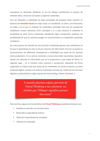 @garbinelarralde
conceptual	
   no	
   demanda.	
   Mediante	
   el	
   uso	
   de	
   dibujos	
   realizaremos	
   el	
   proceso	
   de	
  
entender	
  ideas,	
  relacionar	
  conceptos	
  y	
  organizar	
  contenidos.
Una	
   vez	
   dibujadas	
   y	
   entendidas	
   las	
   ideas	
   principales	
   de	
   cualquier	
   texto,	
   plantear	
   un	
  
ejercicio	
  de	
  narración	
  visual	
  (un	
  mapa	
  visual,	
  un	
  storyboard,	
  un	
  cómic,	
  una	
  fotonovela,	
  
un	
  video…)	
  en	
  el	
  que	
  se	
  empleen	
  los	
  contenidos	
  analizados	
  hace	
  que	
  los	
  estudiantes	
  
establezcan	
   nuevas	
   relaciones	
   entre	
   conceptos	
   y	
   si	
   a	
   este	
   esfuerzo	
   le	
   añadimos	
   la	
  
posibilidad	
   de	
   darle	
   forma	
   mul1media	
   (añadiendo	
   algún	
   componente	
   audi1vo),	
   las	
  
posibilidades	
  de	
  que	
  los	
  alumnos	
  pongan	
  en	
  funcionamiento	
  su	
  crea1vidad	
  y	
  aprendan	
  
se	
  duplican.	
  	
  
Así,	
  este	
  proceso	
  de	
  creación	
  de	
  una	
  narración	
  mul1media	
  genera	
  unas	
  condiciones	
  en	
  
las	
  que	
  el	
  aprendizaje	
  no	
  solo	
  se	
  da	
  por	
  consumo	
  de	
  información	
  sino	
  por	
  la	
  puesta	
  en	
  
funcionamiento	
   de	
   diferentes	
   competencias	
   y	
   habilidades	
   por	
   parte	
   de	
   los	
   alumnos	
  
como	
  productores.	
  En	
  un	
  primer	
  momento	
  y	
  como	
  consumidor	
  escuchando,	
  leyendo	
  o	
  
viendo	
   con	
   atención	
   la	
   información	
   que	
   se	
   le	
   proporciona	
   y	
   que	
   habrá	
   de	
   ﬁltrar;	
   en	
  
segundo	
   lugar	
   ,	
   en	
   la	
   frontera	
   entre	
   consumo	
   y	
   producción,	
   dibujando	
   de	
   forma	
  
organizada	
  un	
  mapa	
  visual	
  que	
  recoja	
  de	
  los	
  contenidos;	
  en	
  tercera	
  instancia,	
  ya	
  como	
  
productor	
  digital,	
  creando	
  una	
  historia	
  mul1media	
  animada	
  por	
  medio	
  de	
  herramientas	
  
digitales	
  y	
  publicándola	
  en	
  algún	
  espacio	
  de	
  internet	
  (blog,	
  Twifer,	
  Facebook…)	
  
Para	
  terminar,	
  algunos	
  de	
  los	
  beneﬁcios	
  del	
  Visual	
  Thinking	
  que	
  podemos	
  destacar	
  son:	
  
• Fortalece	
  la	
  atención	
  y	
  la	
  escucha	
  ac1va.
• Desarrolla	
  la	
  capacidad	
  de	
  síntesis	
  
• Refuerza	
  el	
  aprendizaje	
  de	
  conceptos	
  	
  	
  
• Potencia	
  la	
  crea1vidad	
   
!9
Y cuando plantees algún ejercicio de
Visual Thinking a tus alumnos no
olvides que “Dibujar significa pensar
dos veces”
 
