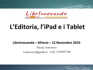 L’Editoria, l’iPad e i Tablet
Librinnovando – Milano – 12 Novembre 2010
Nicola Amoruso
n.amoruso@gmde.it - Cell. 3355997196
 