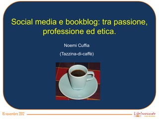 Social media e bookblog: tra passione,
              professione ed etica.
                     Noemi Cuffia
                   (Tazzina-di-caffè)




16 novembre 2012
 