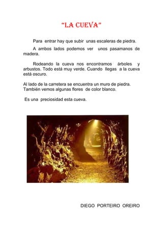 “LA CUEVA”

    Para entrar hay que subir unas escaleras de piedra.
   A ambos lados podemos ver          unos pasamanos de
madera.

     Rodeando la cueva nos encontramos árboles y
arbustos. Todo está muy verde. Cuando llegas a la cueva
está oscuro.

Al lado de la carretera se encuentra un muro de piedra.
También vemos algunas flores de color blanco.

Es una preciosidad esta cueva.




                             DIEGO PORTEIRO OREIRO
 