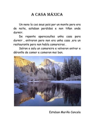 A CASA MÁXICA

    Un neno ía cos seus pais por un monte pero era
de noite, estaban perdidos e non tiñan onde
durmir.
    De repente apareceulles unha casa para
durmir , entraron pero non era unha casa ,era un
restaurante pero non había camareiros .
    Saíron e saíu un camareiro e volveron entrar e
déronlle de comer e comeron moi ben.




                          Esteban Mariño Cancela
 