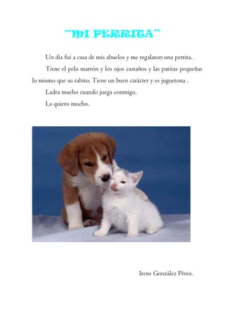 “MI PERRITA”

     Un día fui a casa de mis abuelos y me regalaron una perrita.
     Tiene el pelo marrón y los ojos castaños y las patitas pequeñas
lo mismo que su rabito. Tiene un buen carácter y es juguetona .
     Ladra mucho cuando juega conmigo.
     La quiero mucho.




                                           Irene Gonzàlez Pèrez.
 