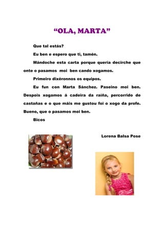 “OLA, MARTA”
    Que tal estás?

    Eu ben e espero que ti, tamén.

    Mándoche esta carta porque quería decirche que

onte o pasamos moi ben cando xogamos.

    Primeiro dixéronnos os equipos.

    Eu fun con Marta Sánchez. Paseino moi ben.

Despois xogamos á cadeira da raíña, percorrido de

castañas e o que máis me gustou foi o xogo da profe.

Bueno, que o pasamos moi ben.

    Bicos



                                      Lorena Balsa Pose
 