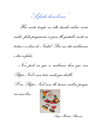 “A fada lambona”
                                  árbore vivía
    Hai moito tempo no alto dunha árbore vivía
                        quen                   as
unha fada preguiceira a quen lle gustaba moito as
tortas e os doces do Nadal. Pero un día acabáronse
                                        acabáronse
e dixo a fada:--
         fada:
- Non pode ser que se acabaran hoxe que ven
Papá Noel e non teño nada que darlle,.
                              darlle,.
P ero Papá Noel non lle trouxo carbón porque
                               carbón
era moi boa.


                          Sergio Méndez Alamino
 