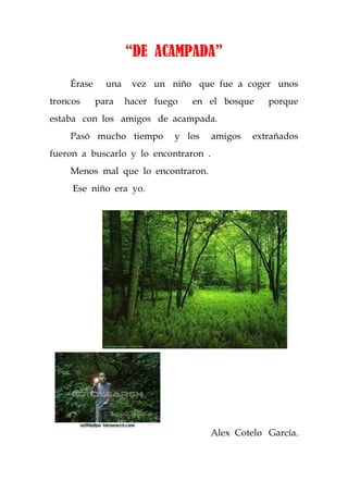 “DE ACAMPADA”
    Érase     una    vez un niño que fue a coger unos
troncos     para    hacer fuego   en el bosque     porque
estaba con los amigos de acampada.
    Pasó mucho tiempo         y los    amigos   extrañados
fueron a buscarlo y lo encontraron .
    Menos mal que lo encontraron.
     Ese niño era yo.




                                       Alex Cotelo García.
 