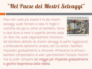 Max non vuole più essere il re dei mostri
selvaggi, vuole tornare a casa. Si toglie il
costume da lupo e, come un bambino, torna
a casa dove la cena lo aspetta, ancora calda.
Un libro che vuole rappresentare l’inconscio
del bambino, abitato da mostri selvaggi, la parte “aggressiva”
e ambivalente dell’animo umano, con cui anche i bambini
imparano gradualmente a convivere. Attraverso la lettura, i
bambini comprendono di aver sperimentato l’“essere mostro”,
ma di poter compiere un viaggio per imparare gradualmente
a gestire l’esperienza della rabbia.

 