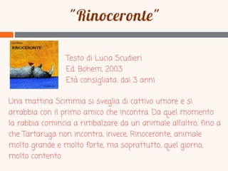 Testo di Lucia Scudieri
Ed. Bohem, 2003
Età consigliata: dai 3 anni

Una mattina Scimmia si sveglia di cattivo umore e si
arrabbia con il primo amico che incontra. Da quel momento
la rabbia comincia a rimbalzare da un animale all’altro, fino a
che Tartaruga non incontra, invece, Rinoceronte, animale
molto grande e molto forte, ma soprattutto, quel giorno,
molto contento.

 