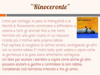 Come per contagio, la pace, la tranquillità e la
felicità di Rinoceronte cominciano a diffondersi a
catena a tutti gli animali fino a che tutto
termina con una gran risata, in cui nessuno
ricorda più il motivo della propria rabbia.
Può capitare di svegliarsi di cattivo umore, contagiando gli altri
con la nostra rabbia. E’ molto bello, però, vedere e capire come
la gentilezza e la gioia siano altrettanto contagiose.
Un libro per aiutare i bambini a capire come anche gli altri
possano aiutarli a gestire e controllare la loro rabbia,
ristabilendo così l’armonia interiore e tra gli amici.

 