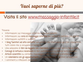 Visita il sito www.massaggio-infantile.it
Troverai:
• Informazioni sul massaggio infantile e sui suoi benefici
• Informazioni sui corsi di massaggio infantile per neonati e bambini più grandi
• Informazioni sull’AIMI e sull’IAIM
• Il blog “Genitori ad alto contatto” con articoli che interessano genitori, educatori e
tutti coloro che si occupano di bambini
• Una selezione di libri da leggere con i bambini, suddivisi per temi e fasce d’età
• Consigli di lettura e recensioni di libri sull’infanzia e su diversi temi educativi
• Articoli scientifici su contatto, massaggio e altri temi legati all’infanzia
• Un calendario con gli appuntamenti più interessanti per genitori ed educatori
• I commenti e riflessioni dei lettori

 