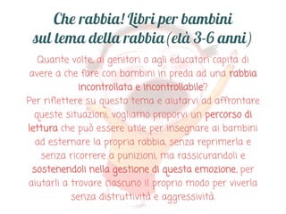 Quante volte, ai genitori o agli educatori capita di
avere a che fare con bambini in preda ad una rabbia
incontrollata e incontrollabile?
Per riflettere su questo tema e aiutarvi ad affrontare
queste situazioni, vogliamo proporvi un percorso di
lettura che può essere utile per insegnare ai bambini
ad esternare la propria rabbia, senza reprimerla e
senza ricorrere a punizioni, ma rassicurandoli e
sostenendoli nella gestione di questa emozione, per
aiutarli a trovare ciascuno il proprio modo per viverla
senza distruttività e aggressività.

 