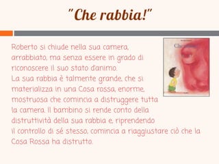 Roberto si chiude nella sua camera,
arrabbiato, ma senza essere in grado di
riconoscere il suo stato d’animo.
La sua rabbia è talmente grande, che si
materializza in una Cosa rossa, enorme,
mostruosa che comincia a distruggere tutta
la camera. Il bambino si rende conto della
distruttività della sua rabbia e, riprendendo
il controllo di sé stesso, comincia a riaggiustare ciò che la
Cosa Rossa ha distrutto.

 