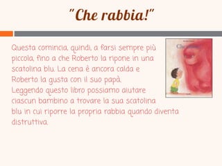 Questa comincia, quindi, a farsi sempre più
piccola, fino a che Roberto la ripone in una
scatolina blu. La cena è ancora calda e
Roberto la gusta con il suo papà.
Leggendo questo libro possiamo aiutare
ciascun bambino a trovare la sua scatolina
blu in cui riporre la propria rabbia quando diventa
distruttiva.

 