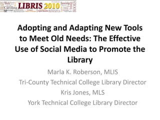 Adopting and Adapting New Tools to Meet Old Needs: The Effective Use of Social Media to Promote the Library Marla K. Roberson, MLIS Tri-County Technical College Library Director Kris Jones, MLS York Technical College Library Director 