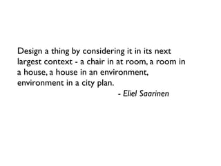 Design a thing by considering it in its next
largest context - a chair in at room, a room in
a house, a house in an environment,
environment in a city plan.
                              - Eliel Saarinen
 