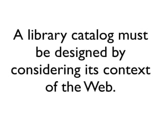A library catalog must
    be designed by
considering its context
      of the Web.
 