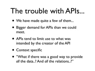 The trouble with APIs...
• We have made quite a few of them...
• Bigger demand for APIs than we could
  meet.
• APIs tend to limit use to what was
  intended by the creator of the API
• Context speciﬁc
• ”What if there was a good way to provide
  all the data..? And all the relations..?”
 