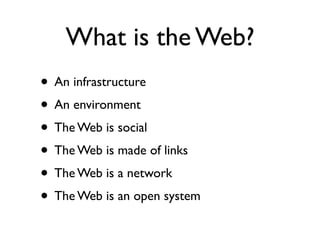 What is the Web?
• An infrastructure
• An environment
• The Web is social
• The Web is made of links
• The Web is a network
• The Web is an open system
 