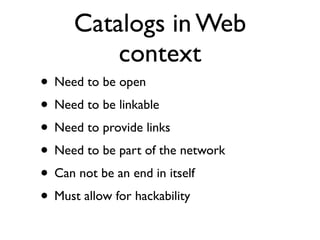 Catalogs in Web
         context
• Need to be open
• Need to be linkable
• Need to provide links
• Need to be part of the network
• Can not be an end in itself
• Must allow for hackability
 