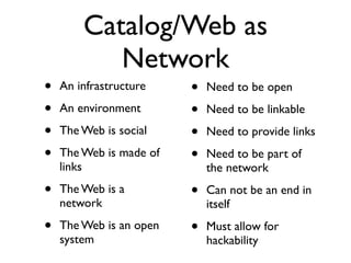 Catalog/Web as
           Network
•   An infrastructure    •   Need to be open
•   An environment       •   Need to be linkable
•   The Web is social    •   Need to provide links
•   The Web is made of   •   Need to be part of
    links                    the network
•   The Web is a         •   Can not be an end in
    network                  itself
•   The Web is an open   •   Must allow for
    system                   hackability
 