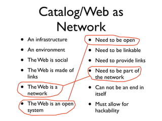 Catalog/Web as
           Network
•   An infrastructure    •   Need to be open
•   An environment       •   Need to be linkable
•   The Web is social    •   Need to provide links
•   The Web is made of   •   Need to be part of
    links                    the network
•   The Web is a         •   Can not be an end in
    network                  itself
•   The Web is an open   •   Must allow for
    system                   hackability
 