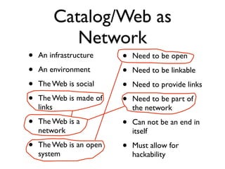 Catalog/Web as
           Network
•   An infrastructure    •   Need to be open
•   An environment       •   Need to be linkable
•   The Web is social    •   Need to provide links
•   The Web is made of   •   Need to be part of
    links                    the network
•   The Web is a         •   Can not be an end in
    network                  itself
•   The Web is an open   •   Must allow for
    system                   hackability
 