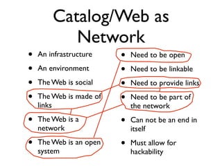 Catalog/Web as
           Network
•   An infrastructure    •   Need to be open
•   An environment       •   Need to be linkable
•   The Web is social    •   Need to provide links
•   The Web is made of   •   Need to be part of
    links                    the network
•   The Web is a         •   Can not be an end in
    network                  itself
•   The Web is an open   •   Must allow for
    system                   hackability
 