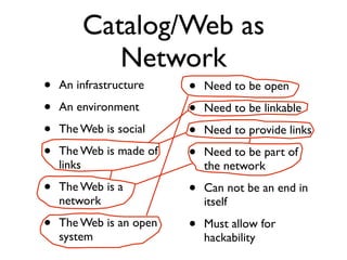 Catalog/Web as
           Network
•   An infrastructure    •   Need to be open
•   An environment       •   Need to be linkable
•   The Web is social    •   Need to provide links
•   The Web is made of   •   Need to be part of
    links                    the network
•   The Web is a         •   Can not be an end in
    network                  itself
•   The Web is an open   •   Must allow for
    system                   hackability
 