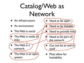 Catalog/Web as
           Network
•   An infrastructure    •   Need to be open
•   An environment       •   Need to be linkable
•   The Web is social    •   Need to provide links
•   The Web is made of   •   Need to be part of
    links                    the network
•   The Web is a         •   Can not be an end in
    network                  itself
•   The Web is an open   •   Must allow for
    system                   hackability
 
