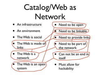 Catalog/Web as
           Network
•   An infrastructure    •   Need to be open
•   An environment       •   Need to be linkable
•   The Web is social    •   Need to provide links
•   The Web is made of   •   Need to be part of
    links                    the network
•   The Web is a         •   Can not be an end in
    network                  itself
•   The Web is an open   •   Must allow for
    system                   hackability
 