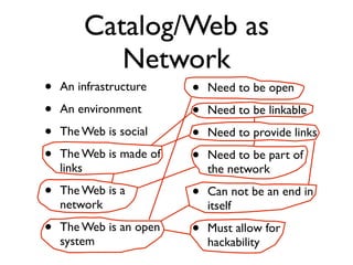 Catalog/Web as
           Network
•   An infrastructure    •   Need to be open
•   An environment       •   Need to be linkable
•   The Web is social    •   Need to provide links
•   The Web is made of   •   Need to be part of
    links                    the network
•   The Web is a         •   Can not be an end in
    network                  itself
•   The Web is an open   •   Must allow for
    system                   hackability
 