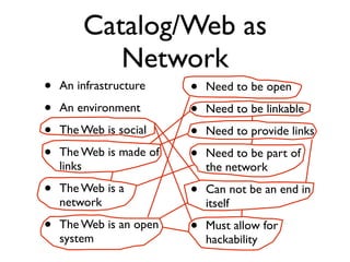 Catalog/Web as
           Network
•   An infrastructure    •   Need to be open
•   An environment       •   Need to be linkable
•   The Web is social    •   Need to provide links
•   The Web is made of   •   Need to be part of
    links                    the network
•   The Web is a         •   Can not be an end in
    network                  itself
•   The Web is an open   •   Must allow for
    system                   hackability
 