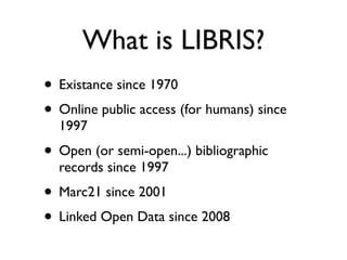 What is LIBRIS?
• Existance since 1970
• Online public access (for humans) since
  1997
• Open (or semi-open...) bibliographic
  records since 1997
• Marc21 since 2001
• Linked Open Data since 2008
 