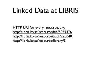 Linked Data at LIBRIS

HTTP URI for every resource, e.g.
http://libris.kb.se/resource/bib/5059476
http://libris.kb.se/resource/auth/220040
http://libris.kb.se/resource/library/S
 