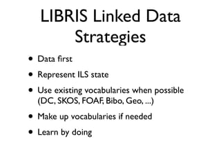 LIBRIS Linked Data
       Strategies
• Data ﬁrst
• Represent ILS state
• Use existing vocabularies when possible
  (DC, SKOS, FOAF, Bibo, Geo, ...)
• Make up vocabularies if needed
• Learn by doing
 
