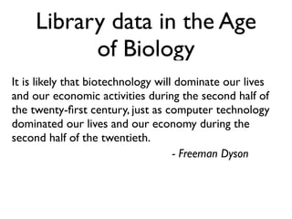 Library data in the Age
           of Biology
It is likely that biotechnology will dominate our lives
and our economic activities during the second half of
the twenty-ﬁrst century, just as computer technology
dominated our lives and our economy during the
second half of the twentieth.
                                    - Freeman Dyson
 