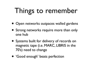 Things to remember
• Open networks outpaces walled gardens
• Strong networks require more than only
  one hub
• Systems built for delivery of records on
  magnetic tape (i.e. MARC, LIBRIS in the
  70’s) need to change
• ‘Good enough’ beats perfection
 