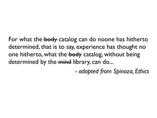 For what the body catalog can do noone has hitherto
determined, that is to say, experience has thought no
one hitherto, what the body catalog, without being
determined by the mind library, can do...
                           - adapted from Spinoza, Ethics
 