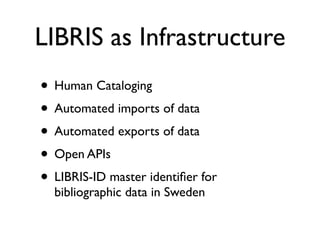 LIBRIS as Infrastructure
• Human Cataloging
• Automated imports of data
• Automated exports of data
• Open APIs
• LIBRIS-ID master identiﬁer for
  bibliographic data in Sweden
 
