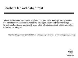 Bearbeta länkad data direkt
“Vi står inför ett helt nytt sätt att använda och dela data, med nya datatyper och
fler bibliotek som ska in i den nationella katalogen. Nya datatyper kräver nya
format och framtidens kataloger bygger både på nätverk och på relationer mellan
informationsmängder. “
http://librisbloggen.kb.se/2013/04/08/libris-katalogisering-betaversion-av-nytt-katalogiseringsverktyg/
 