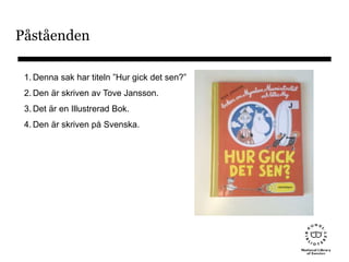 Påståenden
1. Denna sak har titeln ”Hur gick det sen?”
2. Den är skriven av Tove Jansson.
3. Det är en Illustrerad Bok.
4. Den är skriven på Svenska.
 